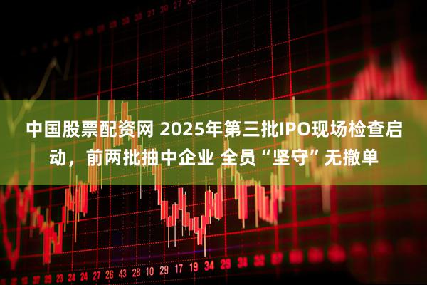 中国股票配资网 2025年第三批IPO现场检查启动，前两批抽中企业 全员“坚守”无撤单