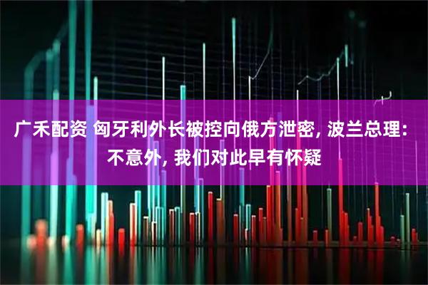 广禾配资 匈牙利外长被控向俄方泄密, 波兰总理: 不意外, 我们对此早有怀疑