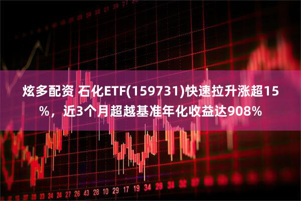 炫多配资 石化ETF(159731)快速拉升涨超15%，近3个月超越基准年化收益达908%