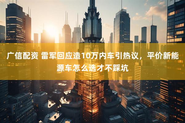 广信配资 雷军回应造10万内车引热议，平价新能源车怎么选才不踩坑
