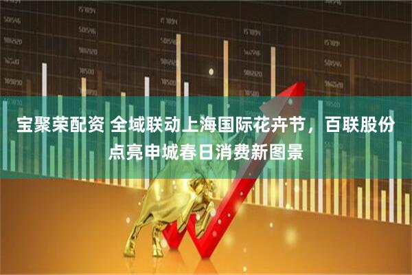 宝聚荣配资 全域联动上海国际花卉节，百联股份点亮申城春日消费新图景