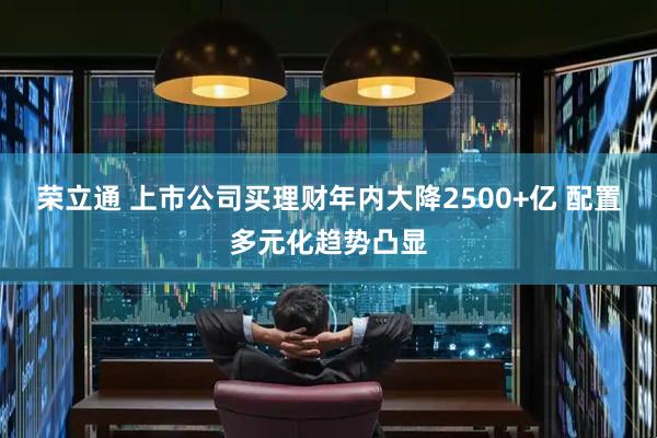 荣立通 上市公司买理财年内大降2500+亿 配置多元化趋势凸显