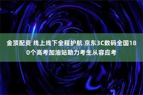 金顶配资 线上线下全程护航 京东3C数码全国180个高考加油站助力考生从容应考
