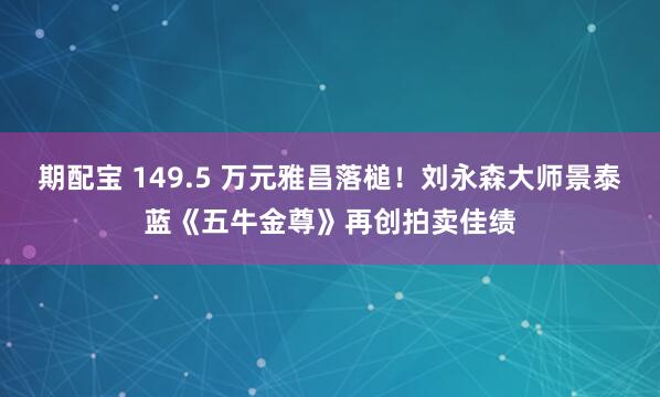 期配宝 149.5 万元雅昌落槌！刘永森大师景泰蓝《五牛金尊》再创拍卖佳绩