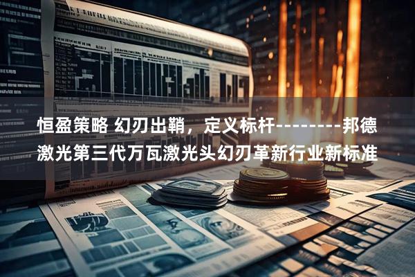 恒盈策略 幻刃出鞘，定义标杆--------邦德激光第三代万瓦激光头幻刃革新行业新标准
