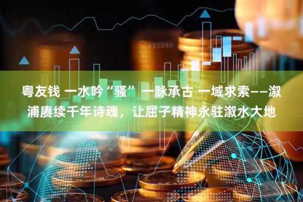 粤友钱 一水吟“骚” 一脉承古 一域求索——溆浦赓续千年诗魂，让屈子精神永驻溆水大地