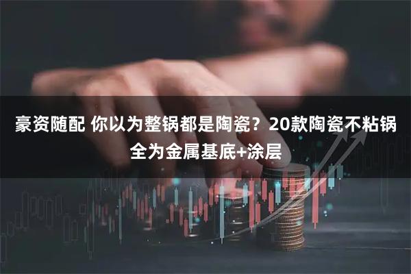豪资随配 你以为整锅都是陶瓷？20款陶瓷不粘锅全为金属基底+涂层