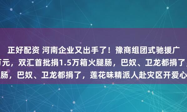 正好配资 河南企业又出手了！豫商组团式驰援广西：蜜雪冰城捐款千万元，双汇首批捐1.5万箱火腿肠，巴奴、卫龙都捐了，莲花味精派人赴灾区开爱心厨房