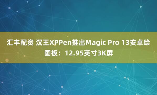汇丰配资 汉王XPPen推出Magic Pro 13安卓绘图板：12.95英寸3K屏